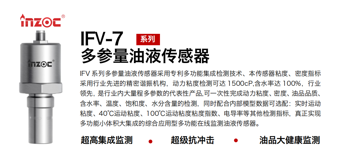 IFV 系列多參量油液傳感器采用專利多功能集成檢測(cè)技術(shù)、本傳感器粘度、密度指標(biāo)采用行業(yè)先進(jìn)的精密諧振機(jī)構(gòu)，動(dòng)力粘度檢測(cè)可達(dá) 1500cP,含水率達(dá) 100%，行業(yè)領(lǐng)先，是行業(yè)內(nèi)大量程多參數(shù)的代表性產(chǎn)品,可一次性完成動(dòng)力粘度、密度、油品品質(zhì)、含水率、溫度、飽和度、水分含量的檢測(cè)，同時(shí)配合內(nèi)部模型數(shù)據(jù)可選配：實(shí)時(shí)運(yùn)動(dòng)粘度、40℃運(yùn)動(dòng)粘度、100℃運(yùn)動(dòng)粘度粘度指數(shù)、電導(dǎo)率等其他檢測(cè)指標(biāo)，真正實(shí)現(xiàn)多功能小體積大集成的綜合應(yīng)用型多功能在線監(jiān)測(cè)油液傳感器。 行業(yè)：鋼鐵冶金/石油化工/能源電力/水泥建材/大型機(jī)械/地下挖掘等 油品：齒輪油/液壓油/透平油/柴機(jī)油/絕緣油等