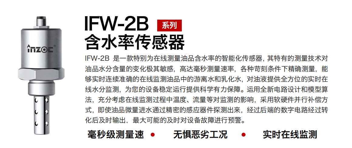 IFW-2B含水率傳感器是一款特別為在線(xiàn)測(cè)量油品含水率的智能化傳感器，其特有的測(cè)量技術(shù)對(duì)油品水分含量的變化極其敏感，高達(dá)毫秒測(cè)量速率，各種苛刻條件下精確測(cè)量，能夠?qū)崟r(shí)連續(xù)準(zhǔn)確的在線(xiàn)監(jiān)測(cè)油品中的游離水和乳化水，對(duì)油液提供全方位的實(shí)時(shí)在線(xiàn)水分監(jiān)測(cè)，為您的設(shè)備穩(wěn)定運(yùn)行提供科學(xué)有力保障。運(yùn)用全新電路設(shè)計(jì)和模型算法，充分考慮在線(xiàn)監(jiān)測(cè)過(guò)程中溫度、流量等對(duì)監(jiān)測(cè)的影響，采用軟硬件并行補(bǔ)償方式，即使油品微量進(jìn)水通過(guò)精密的感應(yīng)器件探測(cè)出來(lái)，經(jīng)過(guò)后端的數(shù)字電路經(jīng)過(guò)轉(zhuǎn)化后及時(shí)輸出，最大可能的及時(shí)對(duì)設(shè)備故障進(jìn)行預(yù)警。 行業(yè)：鋼鐵冶金/石油化工/能源電力/水泥建材/大型機(jī)械/煤炭采礦/地下挖掘等 油品：潤(rùn)滑油/齒輪油/液壓油/透平油/渦輪機(jī)油等