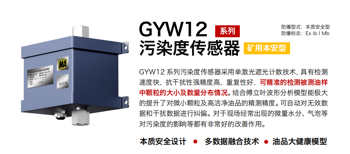 GYW12 系列礦用本安型油液污染度傳感器采用單激光遮光計數技術，具有檢測速度快，抗干擾性強精度高，重復性好，可精準的檢測被測油樣中顆粒的大小及數量分布情況。結合傅立葉波形分析模型能極大的提升了對微小顆粒及高潔凈油品的精測精度。可自動對無效數據和干擾數據進行糾偏。對于現場經常出現的微量水分、氣泡等對污染度的影響等都有非常好的改善作用。 行業：轉載機、刮板機、采煤機、破碎機、皮帶機、盾構機、大型設備等 油品：液壓油、齒輪油、空壓機油、燃氣機油等
