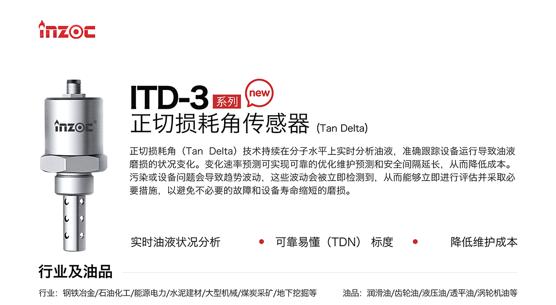 ITD-3 系列油液正切損耗角(Tan Delta)傳感器技術持續在分子水平上實時分析油液，準確跟蹤設備運行導致油液磨損的狀況變化。變化速率預測可實現可靠的優化維護預測和安全間隔延長，從而降低成本。污染或設備問題會導致趨勢波動，這些波動會被立即檢測到，從而能夠立即進行評估并采取必要措施，以避免不必要的故障和設備壽命縮短的磨損。應用行業：鋼鐵冶金/石油化工/能源電力/水泥建材/大型機械/煤炭采礦/地下挖掘等，適用油品:潤滑油/齒輪油/液壓油/透平油/渦輪機油等。